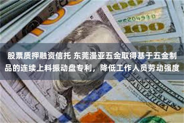 股票质押融资信托 东莞漫亚五金取得基于五金制品的连续上料振动盘专利，降低工作人员劳动强度