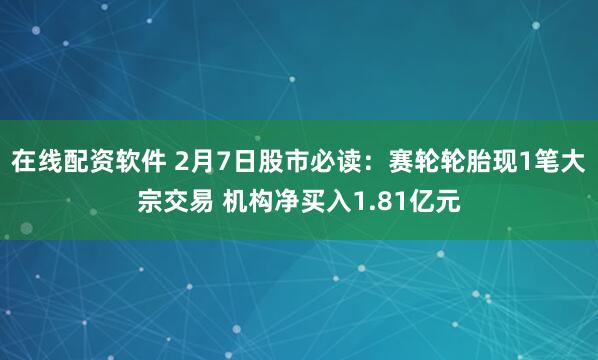 在线配资软件 2月7日股市必读：赛轮轮胎现1笔大宗交易 机构净买入1.81亿元