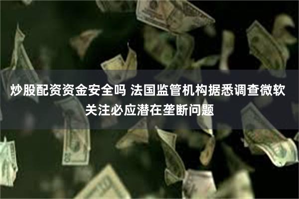 炒股配资资金安全吗 法国监管机构据悉调查微软 关注必应潜在垄断问题