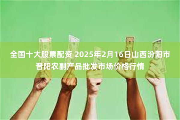 全国十大股票配资 2025年2月16日山西汾阳市晋阳农副产品批发市场价格行情