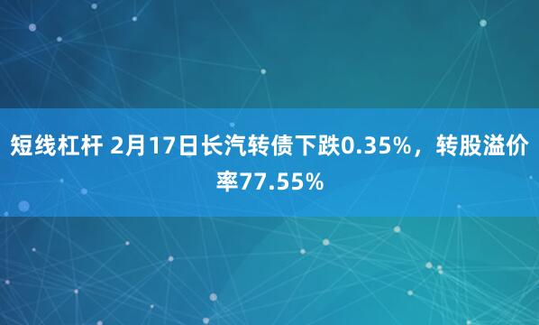 短线杠杆 2月17日长汽转债下跌0.35%，转股溢价率77.55%