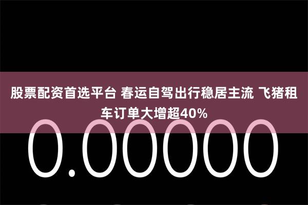 股票配资首选平台 春运自驾出行稳居主流 飞猪租车订单大增超40%