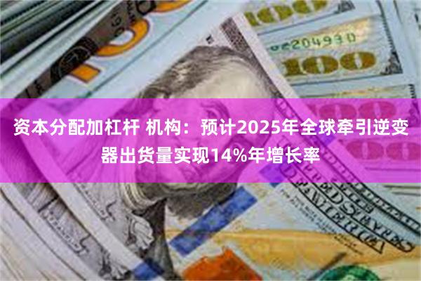 资本分配加杠杆 机构：预计2025年全球牵引逆变器出货量实现14%年增长率