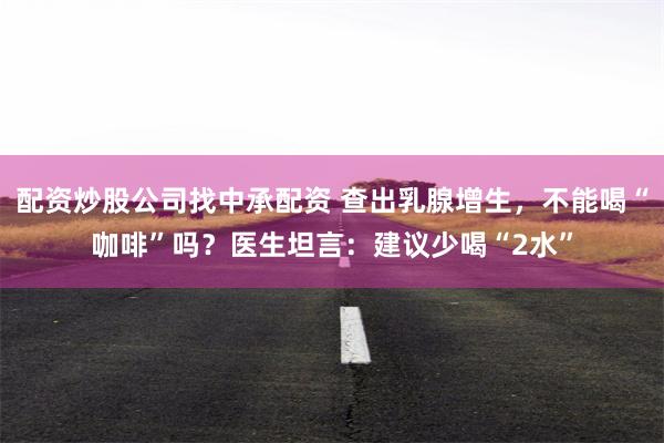 配资炒股公司找中承配资 查出乳腺增生，不能喝“咖啡”吗？医生坦言：建议少喝“2水”