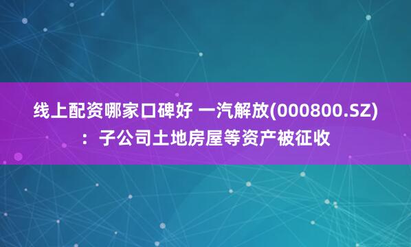 线上配资哪家口碑好 一汽解放(000800.SZ)：子公司土地房屋等资产被征收