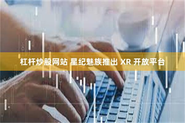 杠杆炒股网站 星纪魅族推出 XR 开放平台